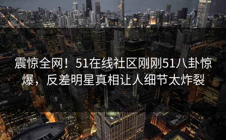 震惊全网！51在线社区刚刚51八卦惊爆，反差明星真相让人细节太炸裂