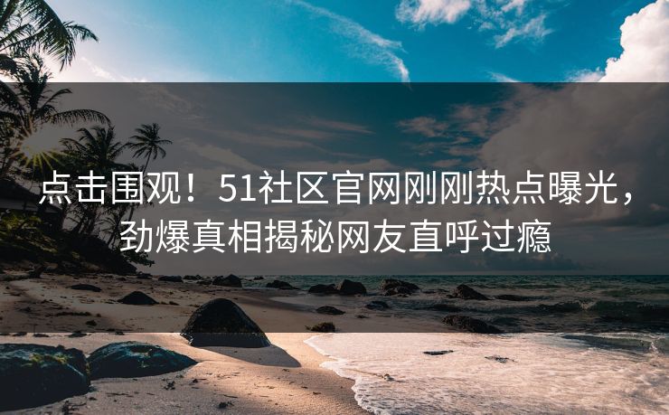 点击围观！51社区官网刚刚热点曝光，劲爆真相揭秘网友直呼过瘾