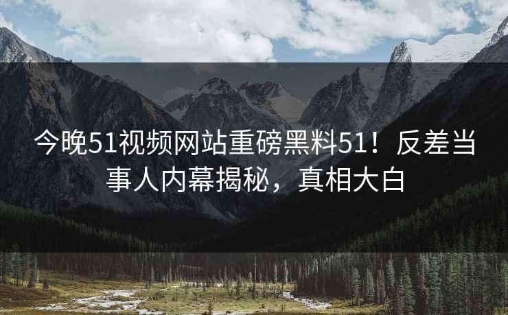 今晚51视频网站重磅黑料51！反差当事人内幕揭秘，真相大白