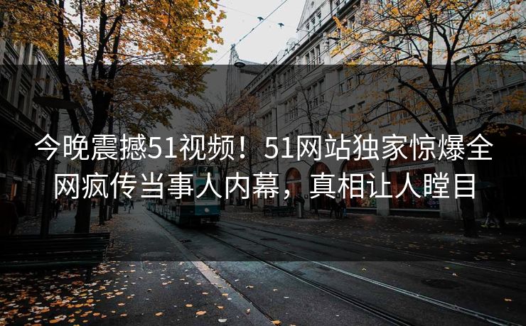 今晚震撼51视频！51网站独家惊爆全网疯传当事人内幕，真相让人瞠目