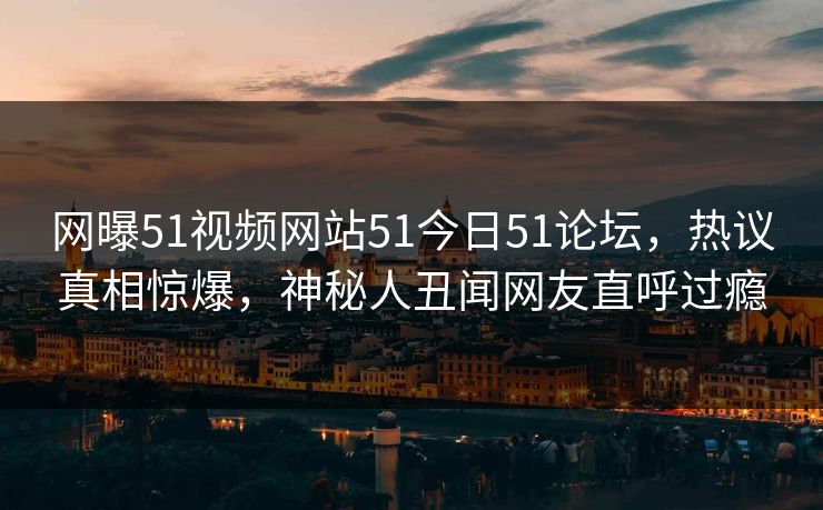 网曝51视频网站51今日51论坛，热议真相惊爆，神秘人丑闻网友直呼过瘾