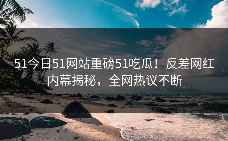 51今日51网站重磅51吃瓜！反差网红内幕揭秘，全网热议不断