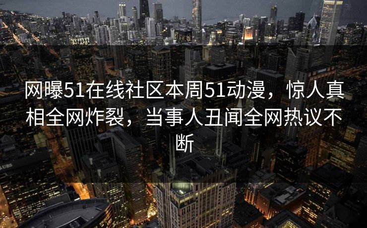 网曝51在线社区本周51动漫，惊人真相全网炸裂，当事人丑闻全网热议不断