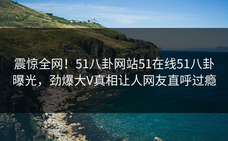 震惊全网！51八卦网站51在线51八卦曝光，劲爆大V真相让人网友直呼过瘾