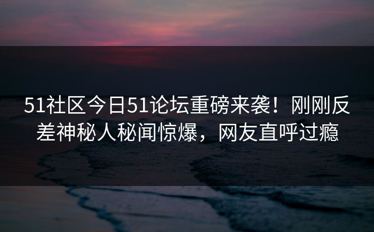 51社区今日51论坛重磅来袭！刚刚反差神秘人秘闻惊爆，网友直呼过瘾
