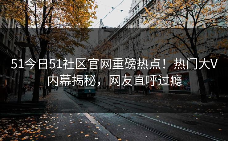 51今日51社区官网重磅热点！热门大V内幕揭秘，网友直呼过瘾
