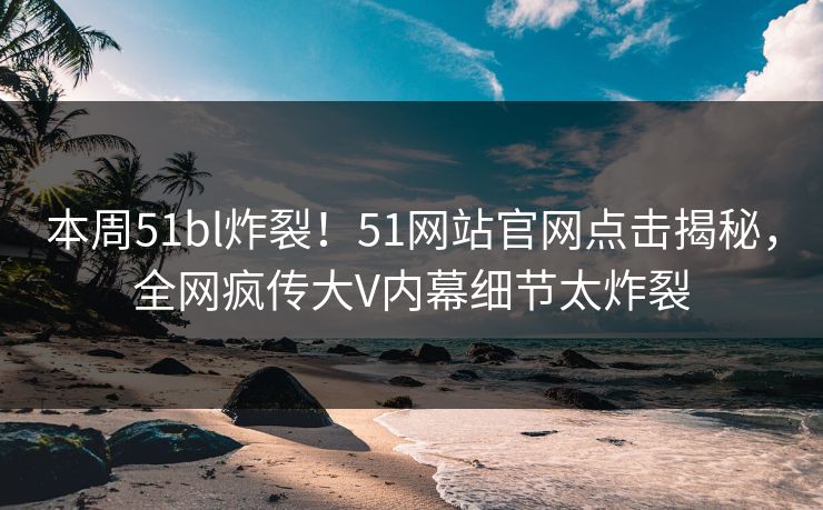 本周51bl炸裂！51网站官网点击揭秘，全网疯传大V内幕细节太炸裂