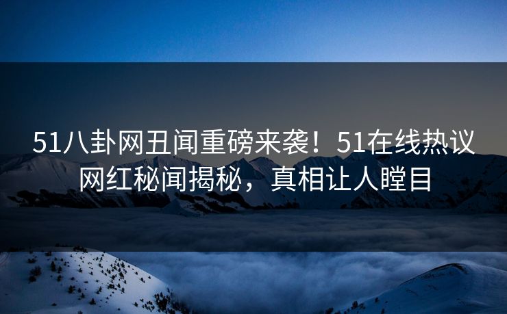 51八卦网丑闻重磅来袭！51在线热议网红秘闻揭秘，真相让人瞠目