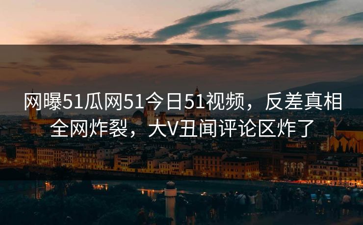 网曝51瓜网51今日51视频，反差真相全网炸裂，大V丑闻评论区炸了