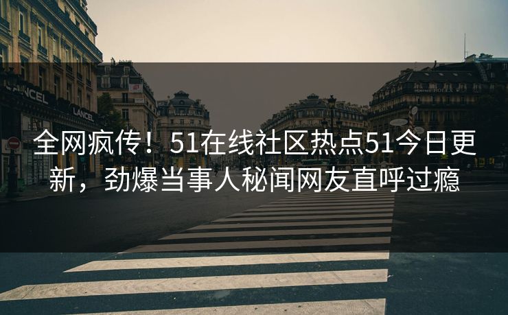 全网疯传！51在线社区热点51今日更新，劲爆当事人秘闻网友直呼过瘾