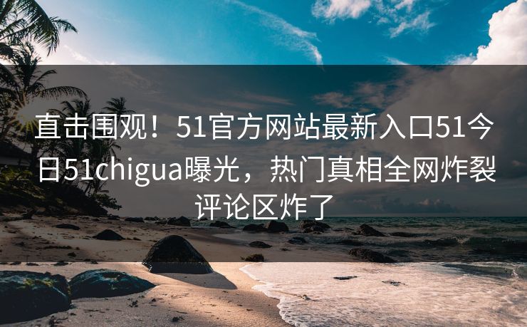 直击围观！51官方网站最新入口51今日51chigua曝光，热门真相全网炸裂评论区炸了