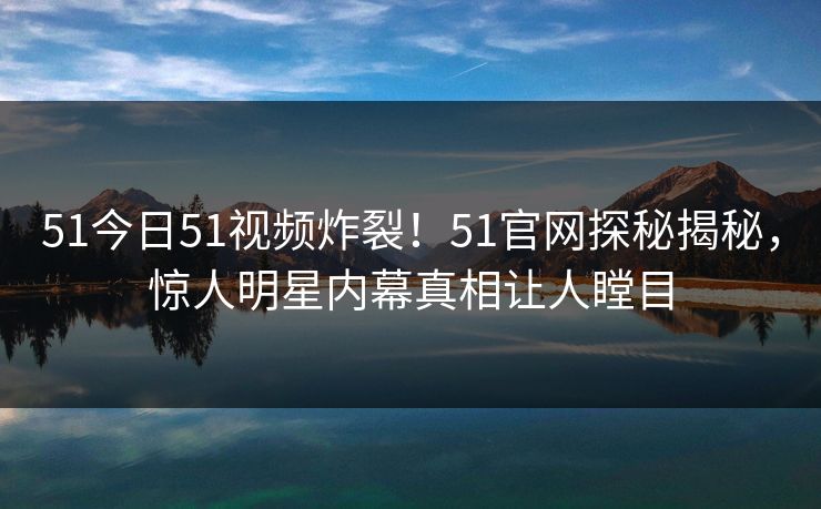 51今日51视频炸裂！51官网探秘揭秘，惊人明星内幕真相让人瞠目