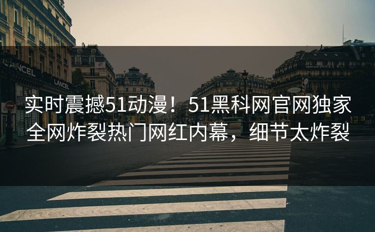 实时震撼51动漫！51黑科网官网独家全网炸裂热门网红内幕，细节太炸裂