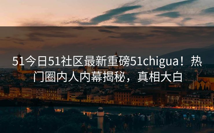 51今日51社区最新重磅51chigua！热门圈内人内幕揭秘，真相大白