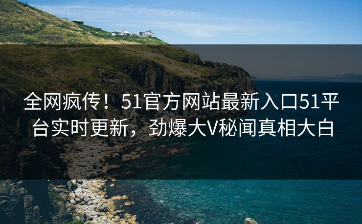全网疯传！51官方网站最新入口51平台实时更新，劲爆大V秘闻真相大白