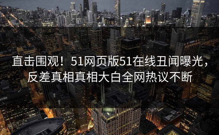 直击围观！51网页版51在线丑闻曝光，反差真相真相大白全网热议不断