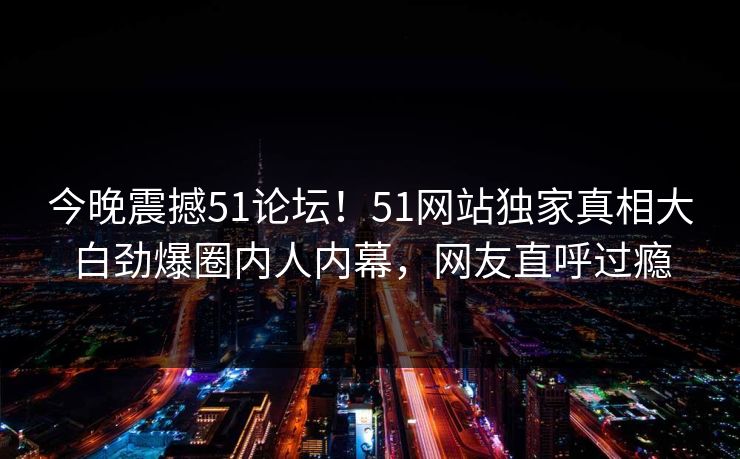 今晚震撼51论坛！51网站独家真相大白劲爆圈内人内幕，网友直呼过瘾