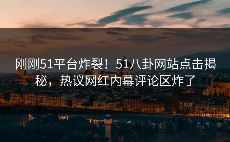 刚刚51平台炸裂！51八卦网站点击揭秘，热议网红内幕评论区炸了
