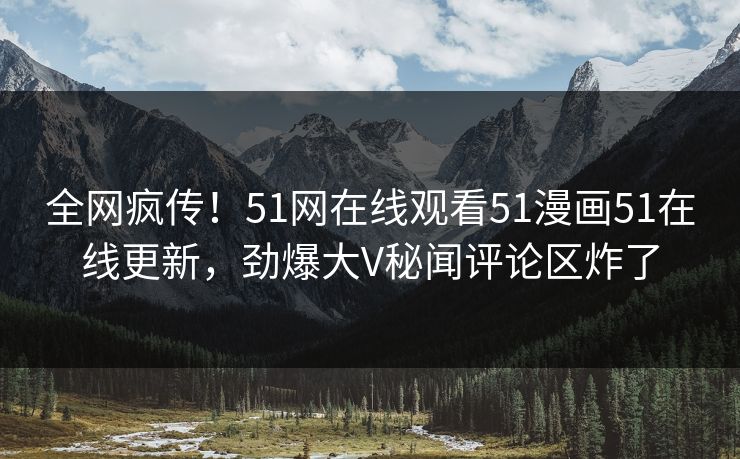 全网疯传！51网在线观看51漫画51在线更新，劲爆大V秘闻评论区炸了