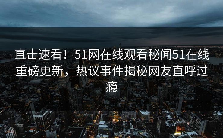 直击速看！51网在线观看秘闻51在线重磅更新，热议事件揭秘网友直呼过瘾
