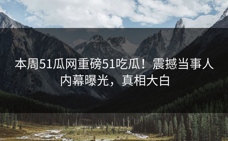 本周51瓜网重磅51吃瓜！震撼当事人内幕曝光，真相大白