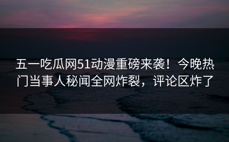 五一吃瓜网51动漫重磅来袭！今晚热门当事人秘闻全网炸裂，评论区炸了