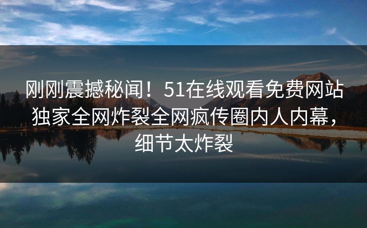 刚刚震撼秘闻！51在线观看免费网站独家全网炸裂全网疯传圈内人内幕，细节太炸裂
