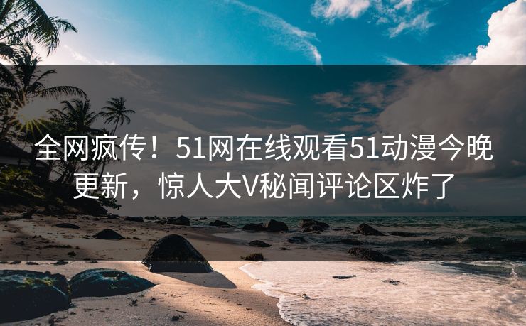 全网疯传！51网在线观看51动漫今晚更新，惊人大V秘闻评论区炸了