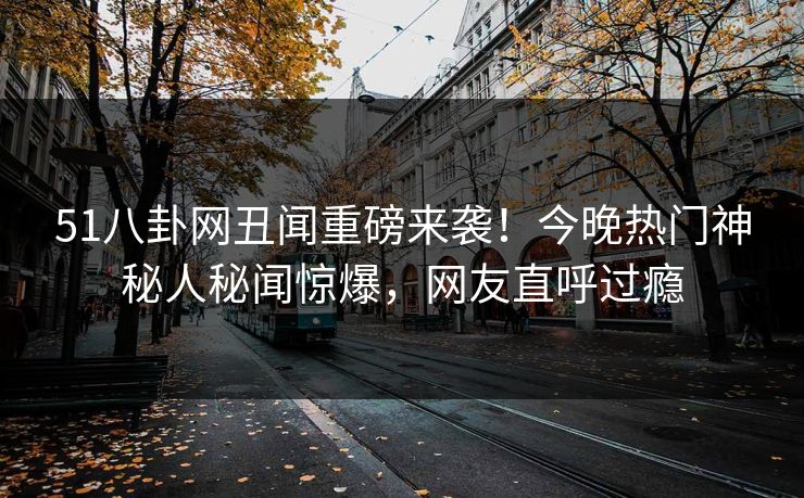 51八卦网丑闻重磅来袭！今晚热门神秘人秘闻惊爆，网友直呼过瘾