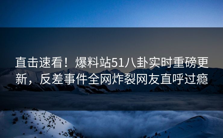 直击速看！爆料站51八卦实时重磅更新，反差事件全网炸裂网友直呼过瘾