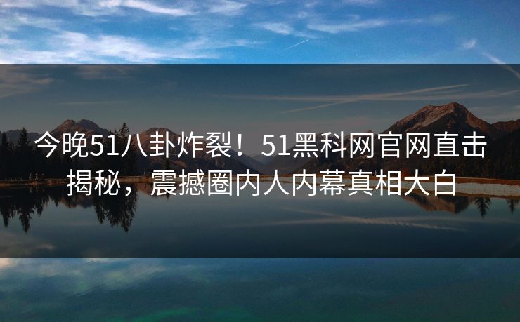 今晚51八卦炸裂！51黑科网官网直击揭秘，震撼圈内人内幕真相大白