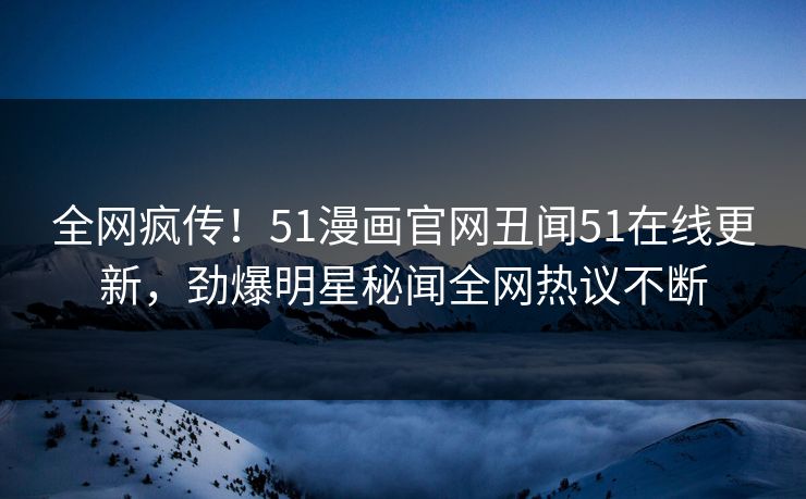 全网疯传！51漫画官网丑闻51在线更新，劲爆明星秘闻全网热议不断