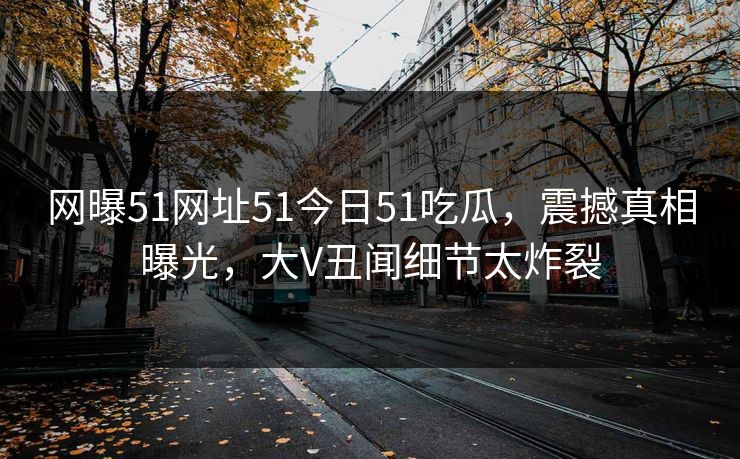 网曝51网址51今日51吃瓜，震撼真相曝光，大V丑闻细节太炸裂