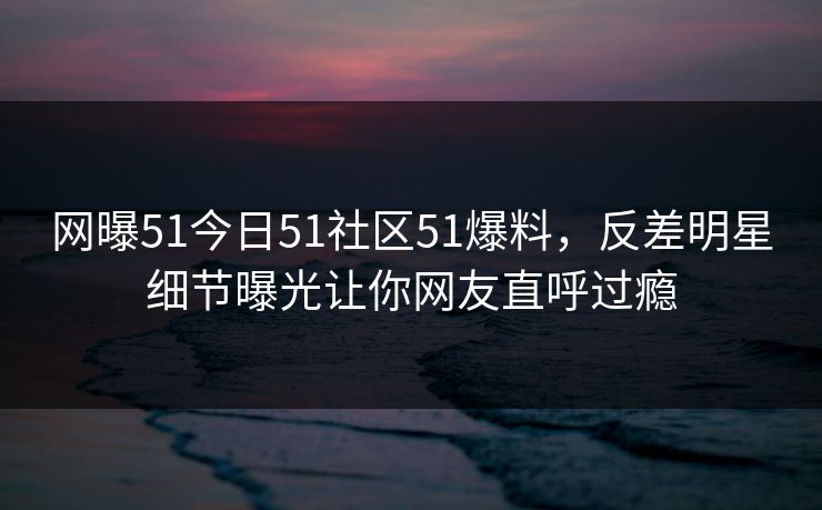 网曝51今日51社区51爆料，反差明星细节曝光让你网友直呼过瘾