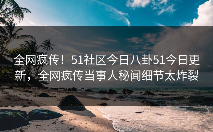 全网疯传！51社区今日八卦51今日更新，全网疯传当事人秘闻细节太炸裂