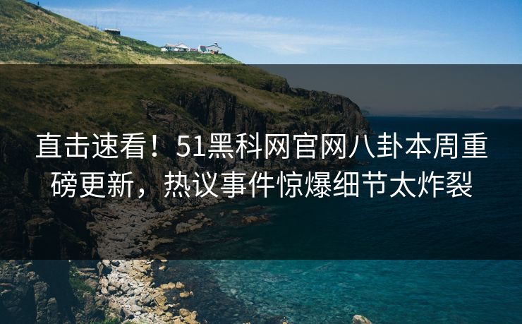 直击速看！51黑科网官网八卦本周重磅更新，热议事件惊爆细节太炸裂