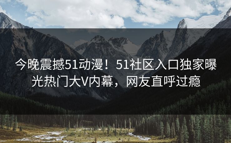 今晚震撼51动漫！51社区入口独家曝光热门大V内幕，网友直呼过瘾