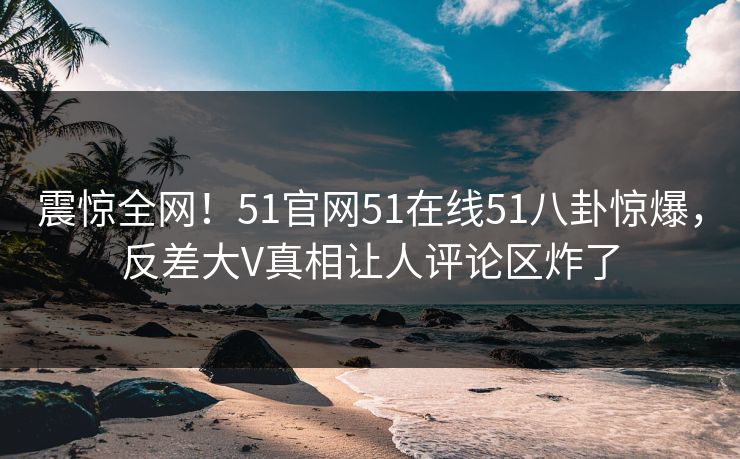震惊全网！51官网51在线51八卦惊爆，反差大V真相让人评论区炸了