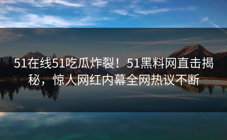 51在线51吃瓜炸裂！51黑料网直击揭秘，惊人网红内幕全网热议不断
