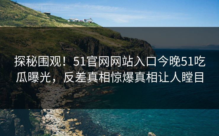 探秘围观！51官网网站入口今晚51吃瓜曝光，反差真相惊爆真相让人瞠目