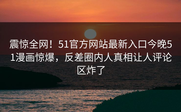 震惊全网！51官方网站最新入口今晚51漫画惊爆，反差圈内人真相让人评论区炸了