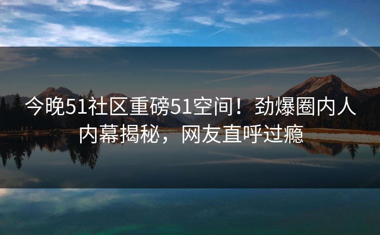 今晚51社区重磅51空间！劲爆圈内人内幕揭秘，网友直呼过瘾