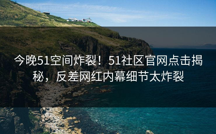 今晚51空间炸裂！51社区官网点击揭秘，反差网红内幕细节太炸裂