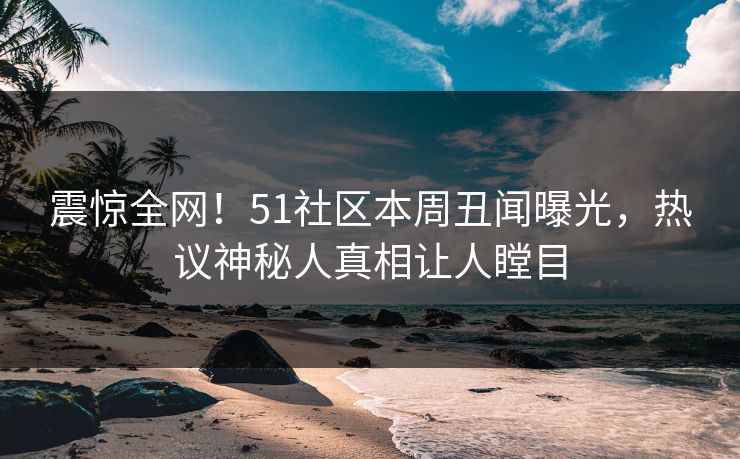 震惊全网！51社区本周丑闻曝光，热议神秘人真相让人瞠目