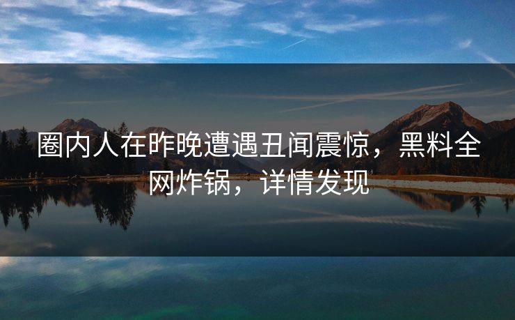 圈内人在昨晚遭遇丑闻震惊，黑料全网炸锅，详情发现