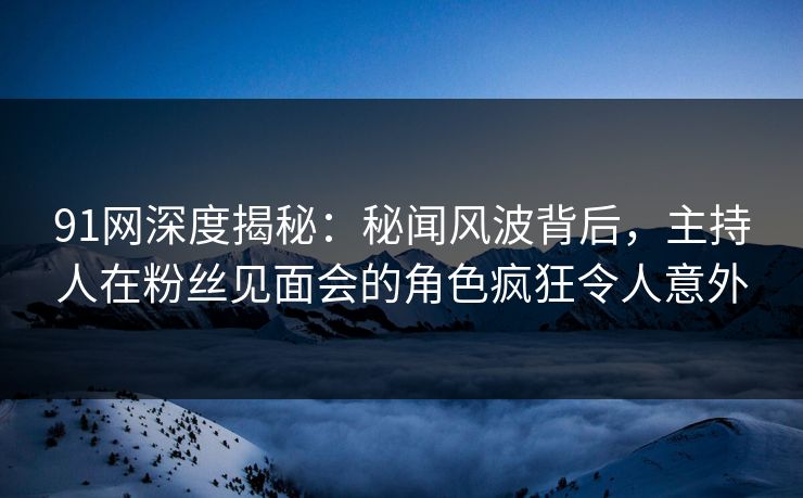 91网深度揭秘：秘闻风波背后，主持人在粉丝见面会的角色疯狂令人意外