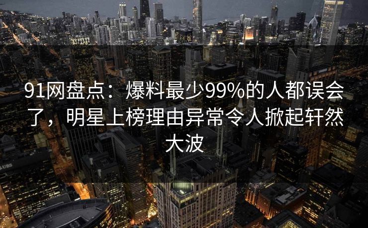 91网盘点：爆料最少99%的人都误会了，明星上榜理由异常令人掀起轩然大波