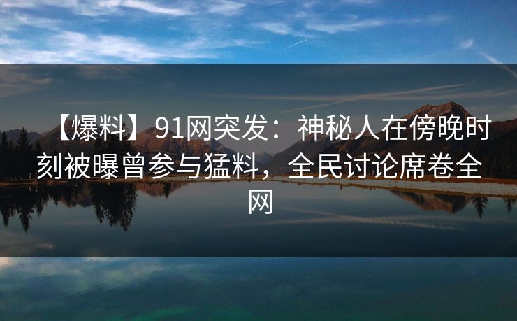 【爆料】91网突发：神秘人在傍晚时刻被曝曾参与猛料，全民讨论席卷全网
