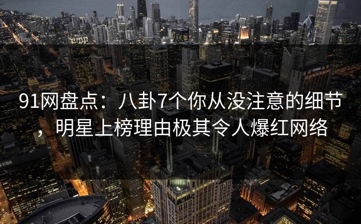 91网盘点：八卦7个你从没注意的细节，明星上榜理由极其令人爆红网络