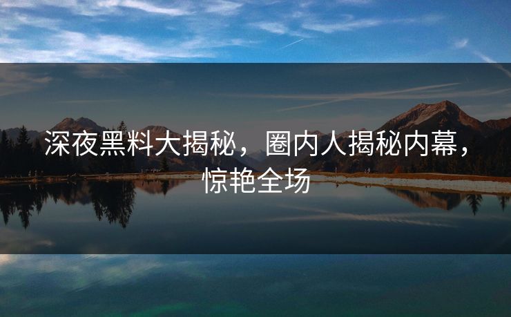 深夜黑料大揭秘，圈内人揭秘内幕，惊艳全场